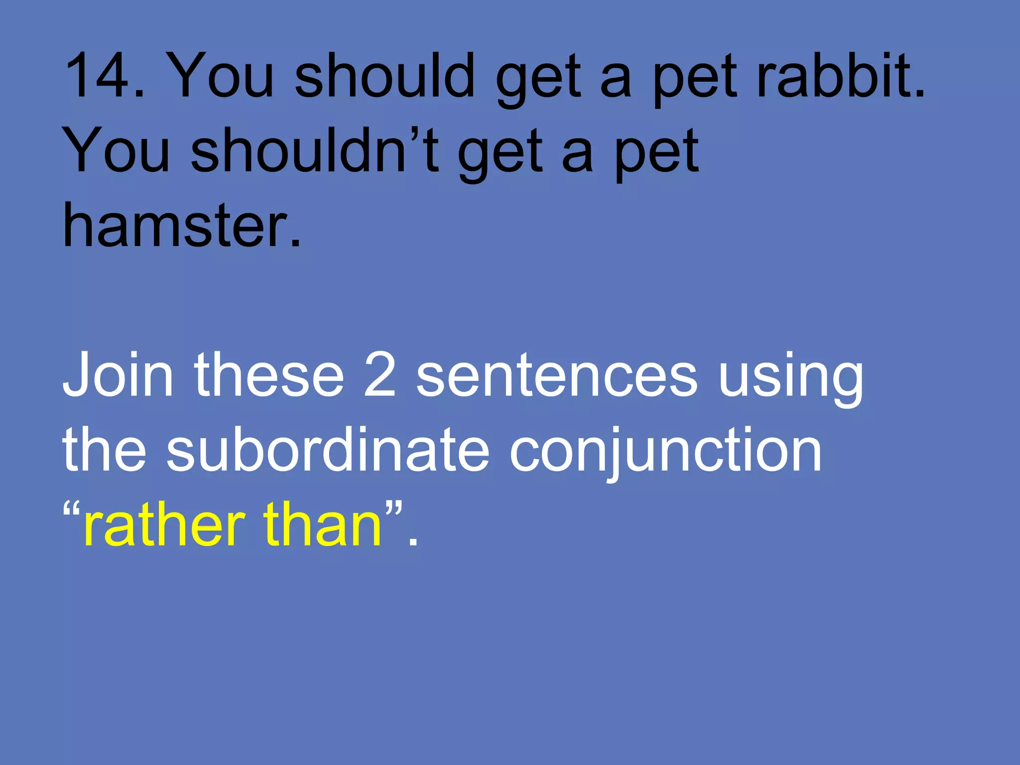 14. You should get a pet rabbit.
You shouldn’t get a pet
hamster.
Join these 2 sentences using
the subordinate conjunction
“rather than”.
 