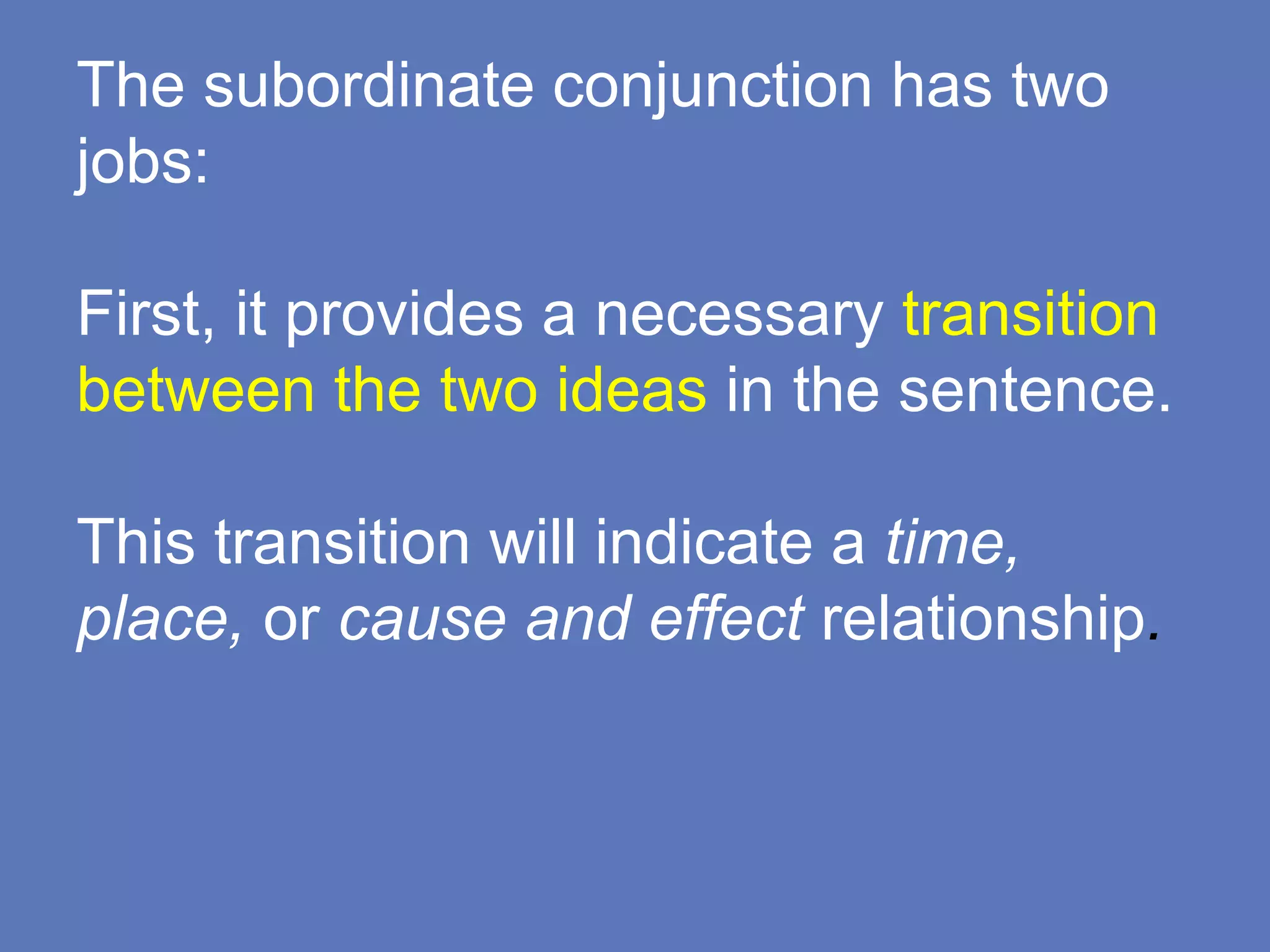 The subordinate conjunction has two
jobs:
First, it provides a necessary transition
between the two ideas in the sentence.
This transition will indicate a time,
place, or cause and effect relationship.
 