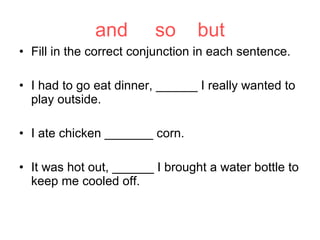 and  so  but Fill in the correct conjunction in each sentence. I had to go eat dinner, ______ I really wanted to play outside. I ate chicken _______ corn. It was hot out, ______ I brought a water bottle to keep me cooled off. 
