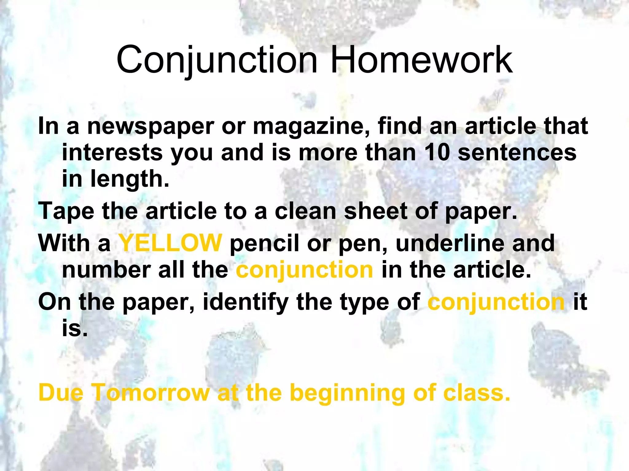 Conjunction Homework
In a newspaper or magazine, find an article that
interests you and is more than 10 sentences
in length.
Tape the article to a clean sheet of paper.
With a YELLOW pencil or pen, underline and
number all the conjunction in the article.
On the paper, identify the type of conjunction it
is.
Due Tomorrow at the beginning of class.
 