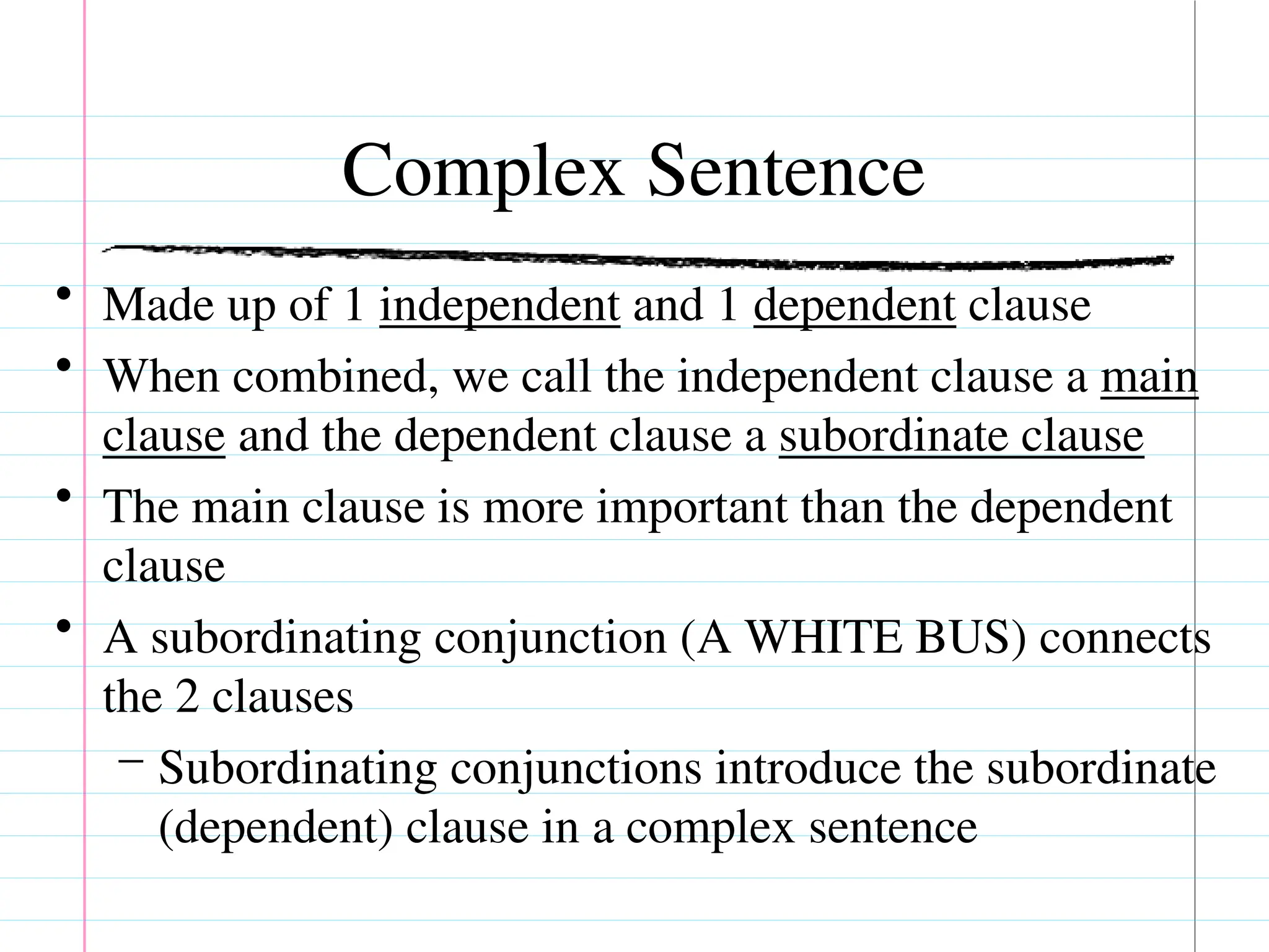 Complex Sentence
• Made up of 1 independent and 1 dependent clause
• When combined, we call the independent clause a main
clause and the dependent clause a subordinate clause
• The main clause is more important than the dependent
clause
• A subordinating conjunction (A WHITE BUS) connects
the 2 clauses
– Subordinating conjunctions introduce the subordinate
(dependent) clause in a complex sentence
 