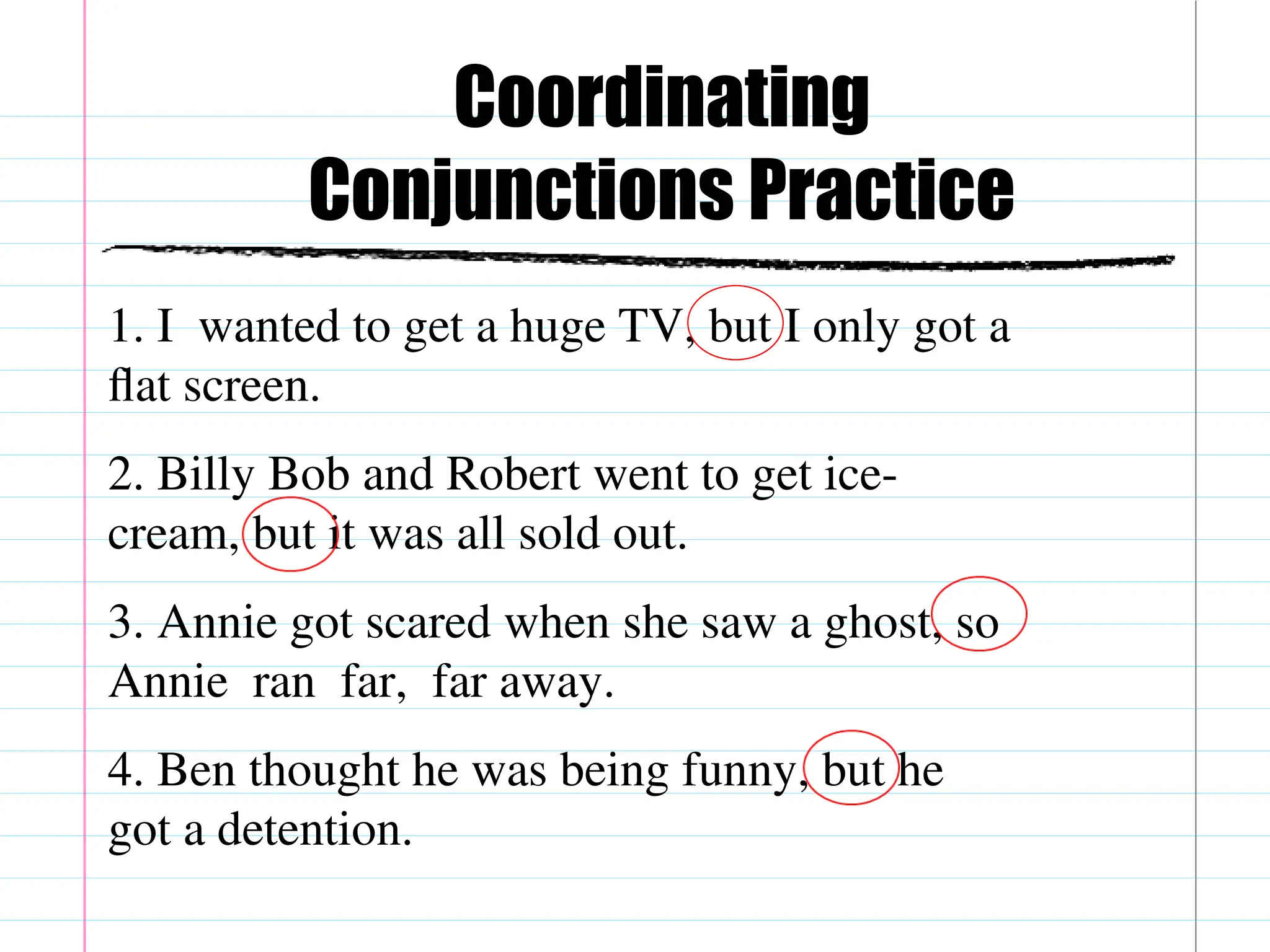 Coordinating
Conjunctions Practice
1. I wanted to get a huge TV, but I only got a
flat screen.
2. Billy Bob and Robert went to get ice-
cream, but it was all sold out.
3. Annie got scared when she saw a ghost, so
Annie ran far, far away.
4. Ben thought he was being funny, but he
got a detention.
 
