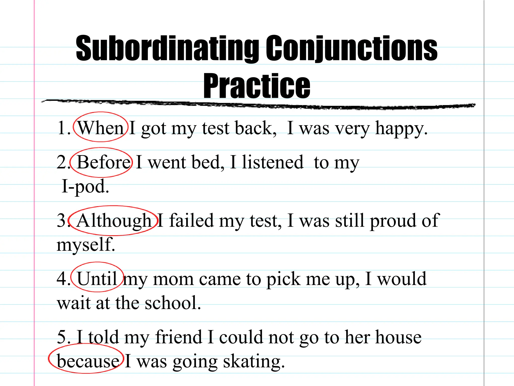 Subordinating Conjunctions
Practice
1. When I got my test back, I was very happy.
2. Before I went bed, I listened to my
I-pod.
3. Although I failed my test, I was still proud of
myself.
4. Until my mom came to pick me up, I would
wait at the school.
5. I told my friend I could not go to her house
because I was going skating.
 
