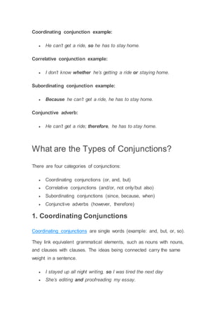 Coordinating conjunction example:
 He can’t get a ride, so he has to stay home.
Correlative conjunction example:
 I don’t know whether he’s getting a ride or staying home.
Subordinating conjunction example:
 Because he can’t get a ride, he has to stay home.
Conjunctive adverb:
 He can’t get a ride; therefore, he has to stay home.
What are the Types of Conjunctions?
There are four categories of conjunctions:
 Coordinating conjunctions (or, and, but)
 Correlative conjunctions (and/or, not only/but also)
 Subordinating conjunctions (since, because, when)
 Conjunctive adverbs (however, therefore)
1. Coordinating Conjunctions
Coordinating conjunctions are single words (example: and, but, or, so).
They link equivalent grammatical elements, such as nouns with nouns,
and clauses with clauses. The ideas being connected carry the same
weight in a sentence.
 I stayed up all night writing, so I was tired the next day
 She’s editing and proofreading my essay.
 