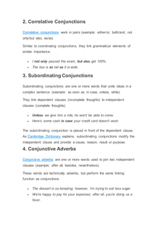 2. Correlative Conjunctions
Correlative conjunctions work in pairs (example: either/or, both/and, not
only/but also, as/as)
Similar to coordinating conjunctions, they link grammatical elements of
similar importance.
 I not only passed the exam, but also got 100%.
 The box is as tall as it is wide.
3. Subordinating Conjunctions
Subordinating conjunctions are one or more words that unite ideas in a
complex sentence (example: as soon as, in case, unless, while).
They link dependent clauses (incomplete thoughts) to independent
clauses (complete thoughts).
 Unless we give him a ride, he won’t be able to come.
 Here’s some cash in case your credit card doesn’t work.
The subordinating conjunction is placed in front of the dependent clause.
As Cambridge Dictionary explains, subordinating conjunctions modify the
independent clause and provide a cause, reason, result or purpose.
4. Conjunctive Adverbs
Conjunctive adverbs are one or more words used to join two independent
clauses (example: after all, besides, nevertheless).
These words are technically adverbs, but perform the same linking
function as conjunctions.
 The dessert is so tempting; however, I’m trying to eat less sugar.
 We’re happy to pay for your expenses; after all, you’re doing us a
favor.
 