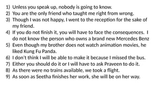 1) Unless you speak up, nobody is going to know.
2) You are the only friend who taught me right from wrong.
3) Though I was not happy, I went to the reception for the sake of
my friend.
4) If you do not finish it, you will have to face the consequences. I
do not know the person who owns a brand new Mercedes Benz
5) Even though my brother does not watch animation movies, he
liked Kung Fu Panda.
6) I don’t think I will be able to make it because I missed the bus.
7) Either you should do it or I will have to ask Praveen to do it.
8) As there were no trains available, we took a flight.
9) As soon as Seetha finishes her work, she will be on her way.
 