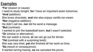 Examples
•For (reason or cause):
I need to study tonight, for I have an important exam tomorrow.
•And (addition):
She loves chocolate, and she also enjoys vanilla ice cream.
•Nor (negative addition):
He didn’t call me, nor did he send a message.
•But (contrast):
I wanted to join the basketball team, but I wasn’t selected.
•Or (choice or alternative):
We can watch a movie, or we can go out for dinner.
•Yet (contrast with a surprising twist):
She was very tired, yet she finished all her work on time.
•So (result or consequence):
It started raining heavily, so we canceled the picnic.
 