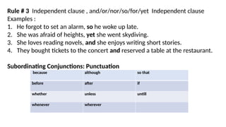 Rule # 3 Independent clause , and/or/nor/so/for/yet Independent clause
Examples :
1. He forgot to set an alarm, so he woke up late.
2. She was afraid of heights, yet she went skydiving.
3. She loves reading novels, and she enjoys writing short stories.
4. They bought tickets to the concert and reserved a table at the restaurant.
Subordinating Conjunctions: Punctuation
because although so that
before after if
whether unless untill
whenever wherever
 