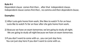 Rule # 4
Dependent clause comes first then , after that independent clause.
Independent clause comes first then , no comma and then dependent clause.
Examples:
1) After Lusia gets home from work, She likes to watch Tv for an hour.
Lusia like to watch Tv for an hour after she gets home from work.
2) Beacuse we have an exam tomorrow, we’are going to study all night.
We are going to study all night because we have an exam tomorrow.
3 If you don’t want to come with us , you can just stay here.
You can just stay here if you don’t want to come with us.
 