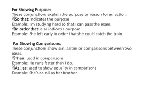 For Showing Purpose:
These conjunctions explain the purpose or reason for an action.
So that: indicates the purpose
Example: I’m studying hard so that I can pass the exam.
In order that: also indicates purpose
Example: She left early in order that she could catch the train.
For Showing Comparisons:
These conjunctions show similarities or comparisons between two
ideas.
Than: used in comparisons
Example: He runs faster than I do.
As…as: used to show equality in comparisons
Example: She’s as tall as her brother.
 