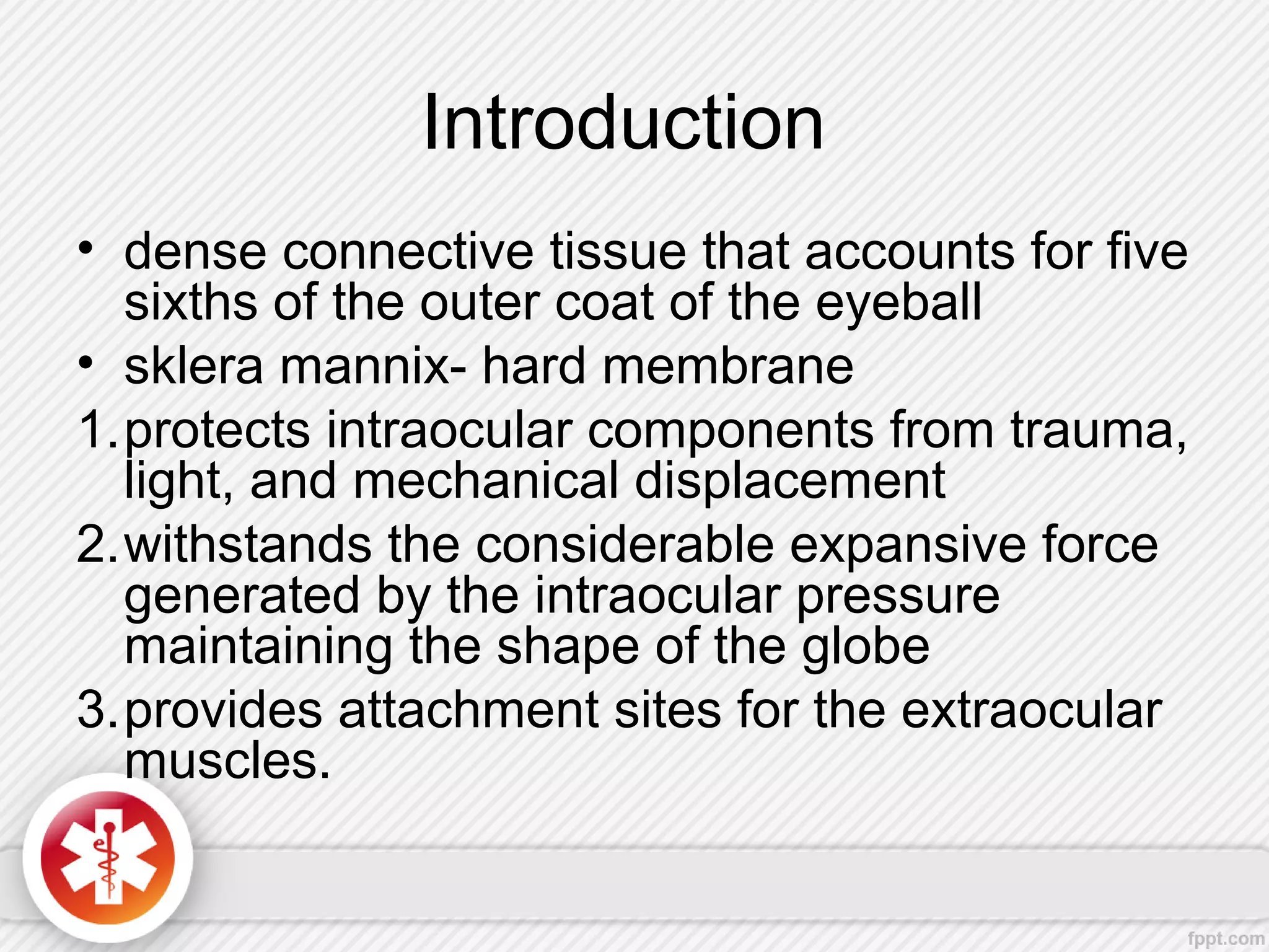 Introduction
• dense connective tissue that accounts for five
sixths of the outer coat of the eyeball
• sklera mannix- hard membrane
1.protects intraocular components from trauma,
light, and mechanical displacement
2.withstands the considerable expansive force
generated by the intraocular pressure
maintaining the shape of the globe
3.provides attachment sites for the extraocular
muscles.
 