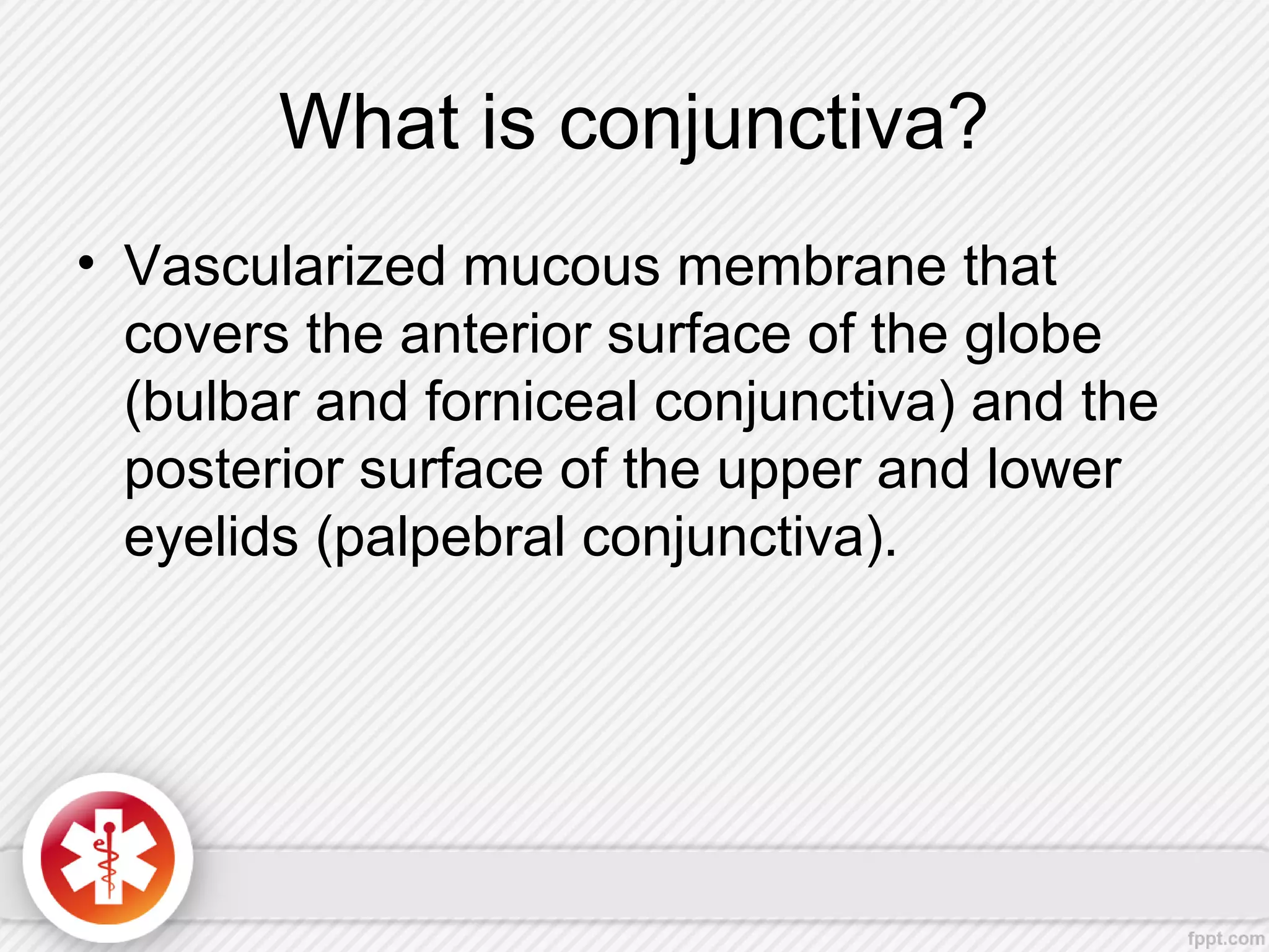 What is conjunctiva?
• Vascularized mucous membrane that
covers the anterior surface of the globe
(bulbar and forniceal conjunctiva) and the
posterior surface of the upper and lower
eyelids (palpebral conjunctiva).
 