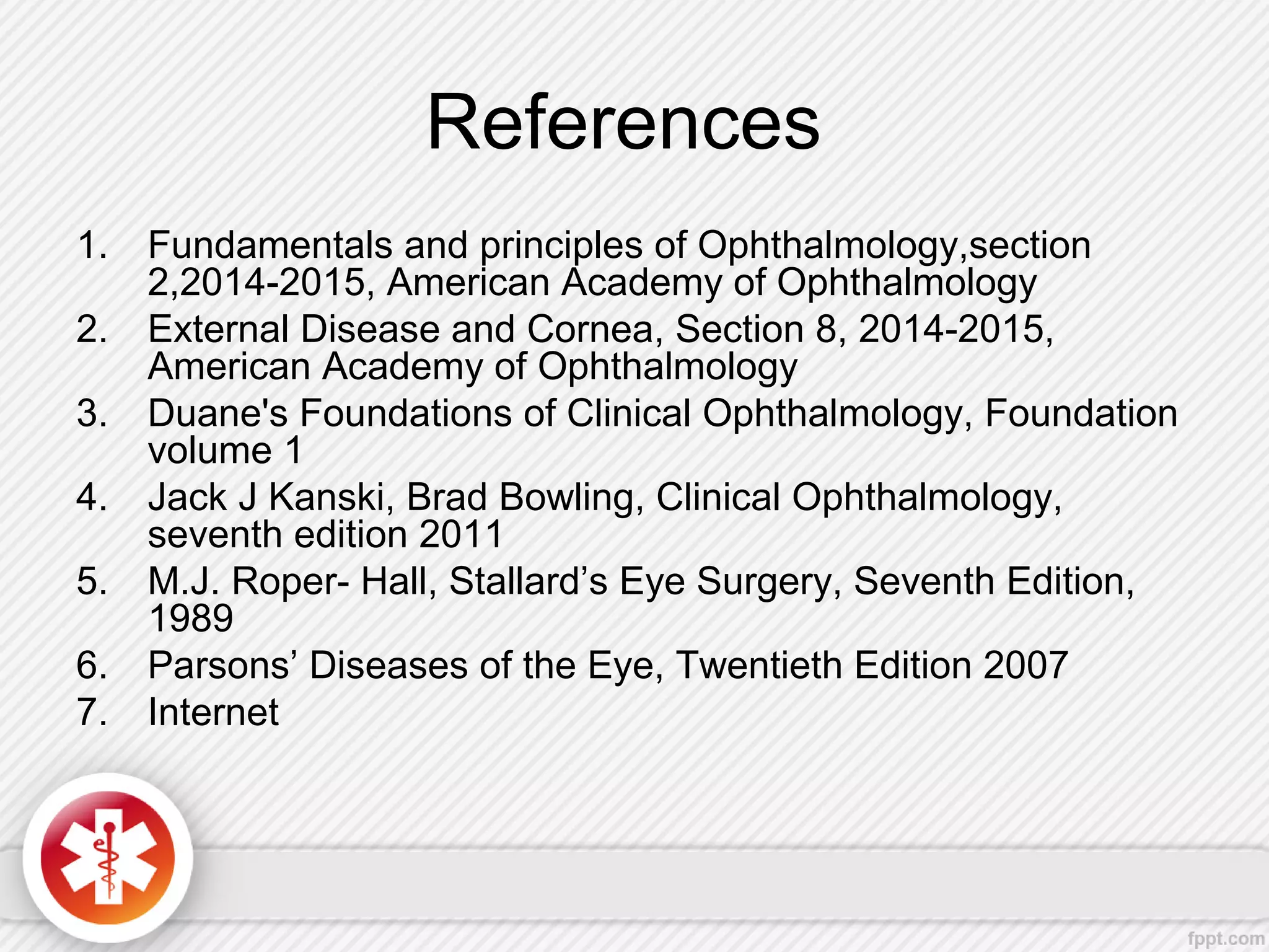References
1. Fundamentals and principles of Ophthalmology,section
2,2014-2015, American Academy of Ophthalmology
2. External Disease and Cornea, Section 8, 2014-2015,
American Academy of Ophthalmology
3. Duane's Foundations of Clinical Ophthalmology, Foundation
volume 1
4. Jack J Kanski, Brad Bowling, Clinical Ophthalmology,
seventh edition 2011
5. M.J. Roper- Hall, Stallard’s Eye Surgery, Seventh Edition,
1989
6. Parsons’ Diseases of the Eye, Twentieth Edition 2007
7. Internet
 