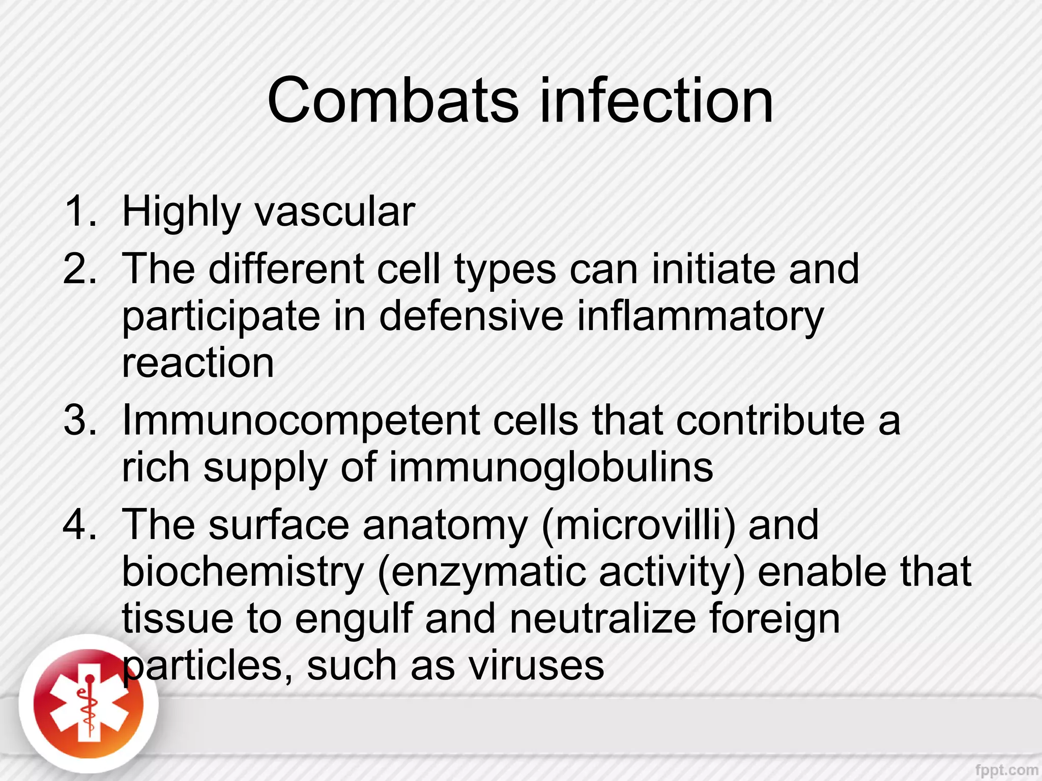 Combats infection
1. Highly vascular
2. The different cell types can initiate and
participate in defensive inflammatory
reaction
3. Immunocompetent cells that contribute a
rich supply of immunoglobulins
4. The surface anatomy (microvilli) and
biochemistry (enzymatic activity) enable that
tissue to engulf and neutralize foreign
particles, such as viruses
 