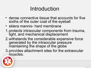 Introduction
• dense connective tissue that accounts for five
sixths of the outer coat of the eyeball
• sklera mannix- hard membrane
1.protects intraocular components from trauma,
light, and mechanical displacement
2.withstands the considerable expansive force
generated by the intraocular pressure
maintaining the shape of the globe
3.provides attachment sites for the extraocular
muscles.
 