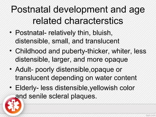 Postnatal development and age
related characterstics
• Postnatal- relatively thin, bluish,
distensible, small, and translucent
• Childhood and puberty-thicker, whiter, less
distensible, larger, and more opaque
• Adult- poorly distensible,opaque or
translucent depending on water content
• Elderly- less distensible,yellowish color
and senile scleral plaques.
 