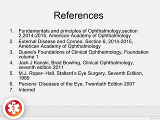 References
1. Fundamentals and principles of Ophthalmology,section
2,2014-2015, American Academy of Ophthalmology
2. External Disease and Cornea, Section 8, 2014-2015,
American Academy of Ophthalmology
3. Duane's Foundations of Clinical Ophthalmology, Foundation
volume 1
4. Jack J Kanski, Brad Bowling, Clinical Ophthalmology,
seventh edition 2011
5. M.J. Roper- Hall, Stallard’s Eye Surgery, Seventh Edition,
1989
6. Parsons’ Diseases of the Eye, Twentieth Edition 2007
7. Internet
 