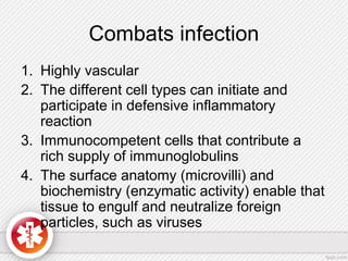 Combats infection
1. Highly vascular
2. The different cell types can initiate and
participate in defensive inflammatory
reaction
3. Immunocompetent cells that contribute a
rich supply of immunoglobulins
4. The surface anatomy (microvilli) and
biochemistry (enzymatic activity) enable that
tissue to engulf and neutralize foreign
particles, such as viruses
 