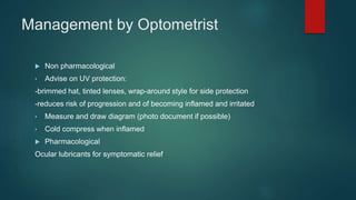 Management by Optometrist
 Non pharmacological
• Advise on UV protection:
-brimmed hat, tinted lenses, wrap-around style for side protection
-reduces risk of progression and of becoming inflamed and irritated
• Measure and draw diagram (photo document if possible)
• Cold compress when inflamed
 Pharmacological
Ocular lubricants for symptomatic relief
 