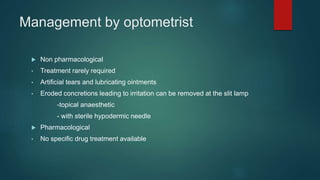 Management by optometrist
 Non pharmacological
• Treatment rarely required
• Artificial tears and lubricating ointments
• Eroded concretions leading to irritation can be removed at the slit lamp
-topical anaesthetic
- with sterile hypodermic needle
 Pharmacological
• No specific drug treatment available
 