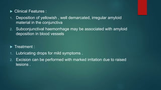  Clinical Features :
1. Deposition of yellowish , well demarcated, irregular amyloid
material in the conjunctiva
2. Subconjunctival haemorrhage may be associated with amyloid
deposition in blood vessels
 Treatment :
1. Lubricating drops for mild symptoms .
2. Excision can be performed with marked irritation due to raised
lesions .
 