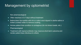 Management by optometrist
• Non pharmacological
 Often resolves in 5-7 days without treatment
 Bathe/clean the eyelids with lint or cotton wool dipped in sterile saline or
boiled (cooled) water to remove crusting
 Advise patient that condition is contagious (do not share towels, etc.)
• Pharmacological
 Treatment with topical antibiotic may improve short-term outcome and
render patient less infectious to others
 