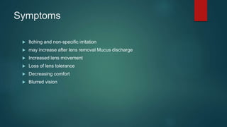 Symptoms
 Itching and non-specific irritation
 may increase after lens removal Mucus discharge
 Increased lens movement
 Loss of lens tolerance
 Decreasing comfort
 Blurred vision
 