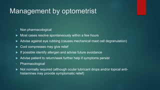 Management by optometrist
• Non pharmacological
 Most cases resolve spontaneously within a few hours
 Advise against eye rubbing (causes mechanical mast cell degranulation)
 Cool compresses may give relief
 If possible identify allergen and advise future avoidance
 Advise patient to return/seek further help if symptoms persist
• Pharmacological
 Not normally required (although ocular lubricant drops and/or topical anti-
histamines may provide symptomatic relief)
 