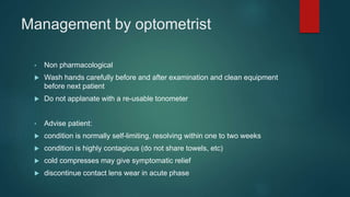 Management by optometrist
• Non pharmacological
 Wash hands carefully before and after examination and clean equipment
before next patient
 Do not applanate with a re-usable tonometer
• Advise patient:
 condition is normally self-limiting, resolving within one to two weeks
 condition is highly contagious (do not share towels, etc)
 cold compresses may give symptomatic relief
 discontinue contact lens wear in acute phase
 