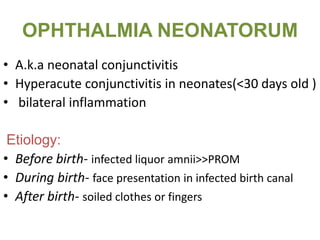 OPHTHALMIA NEONATORUM
• A.k.a neonatal conjunctivitis
• Hyperacute conjunctivitis in neonates(<30 days old )
• bilateral inflammation
Etiology:
• Before birth- infected liquor amnii>>PROM
• During birth- face presentation in infected birth canal
• After birth- soiled clothes or fingers
 
