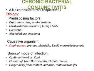 CHRONIC BACTERIAL
CONJUNCTIVITIS• A.k.a chronic catarrhal conjunctivitis
Etiology:
Predisposing factors:
• Exposure to dust, smoke, irritants
• Local irritation- trichiasis, foreign body
• Eye strain
• Alcohol abuse, insomnia
Causative organism:
• Staph aureus, proteus, Klebsiella, E.coli, moraxella lacunata
Source/ mode of infection:
• Continuation of ac. Conj.
• Chronic inf. from Dacrocystitis, chronic rhinitis.
• Exogenously from contact, airborne, material transfer
 