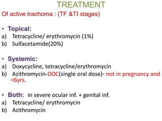TREATMENT
Of active trachoma : (TF &TI stages)
• Topical:
a) Tetracycline/ erythromycin (1%)
b) Sulfacetamide(20%)
• Systemic:
a) Doxycycline, tetracycline/erythromycin
b) Azithromycin-DOC(single oral dose)- not in pregnancy and
<6yrs.
• Both: in severe ocular inf. + genital inf.
a) Tetracycline/ erythromycin
b) Azithromycin
 