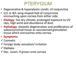 PTERYGIUM
• Degenerative & hyperplastic condn. of conjunctiva
• U/L or B/L wing shaped fold of conjunctiva
encroaching upon cornea from either side.
• Etiology- hot dry climate, prolonged exposure to UV
rays, high wind and abundance of dust.
• Pathology- elastotic degeneration and proliferation of
subconjunctival tissue as vascularised granulation
tissue which encroaches onto cornea.
• Symptoms-
Cosmetic
Foreign body sensation/ irritation
Diplopia
Dec. vision- if grown onto cornea
 
