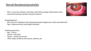 Vernal Keratoconjunctivitis
- VKC is a recurrent, bilateral, interstitial, self-limiting, allergic inflammation of the
conjunctiva haaving a periodic seasonal incidence.
Etiopathogenesis:-
- VKC is found in individuals with predisposed atopic background, mainly associated with
Type 1 Hypersensitivity reaction(IgE mediated)
Predisposing Factors:-
- Age:- 5-20 yrs
- gender:- boys>girls
- Season:- spring and summer
- Other atopic conditions like eczema, asthama ,etc.
 