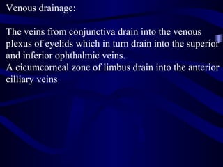 Venous drainage:
The veins from conjunctiva drain into the venous
plexus of eyelids which in turn drain into the superior
and inferior ophthalmic veins.
A cicumcorneal zone of limbus drain into the anterior
cilliary veins
 