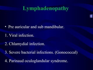 Lymphadenopathy
• Pre auricular and sub mandibular.
1. Viral infection.
2. Chlamydial infection.
3. Severe bacterial infections. (Gonococcal)
4. Parinaud oculoglandular syndrome.
 