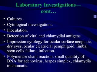 Laboratory Investigations—
cont…
• Cultures.
• Cytological investigations.
• Inoculation.
• Detection of viral and chlamydial antigens.
• Impression cytology for ocular surface neoplasia,
dry eyes, ocular cicatricial pemphigoid, limbal
stem cells failure, infection.
• Polymerase chain reaction: small quantity of
DNA for adenovirus, herpes simplex, chlamydia
trachomatis.
 