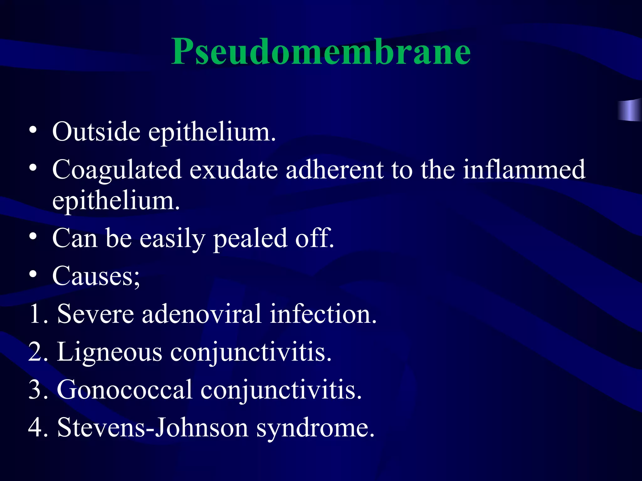 Pseudomembrane
• Outside epithelium.
• Coagulated exudate adherent to the inflammed
epithelium.
• Can be easily pealed off.
• Causes;
1. Severe adenoviral infection.
2. Ligneous conjunctivitis.
3. Gonococcal conjunctivitis.
4. Stevens-Johnson syndrome.
 
