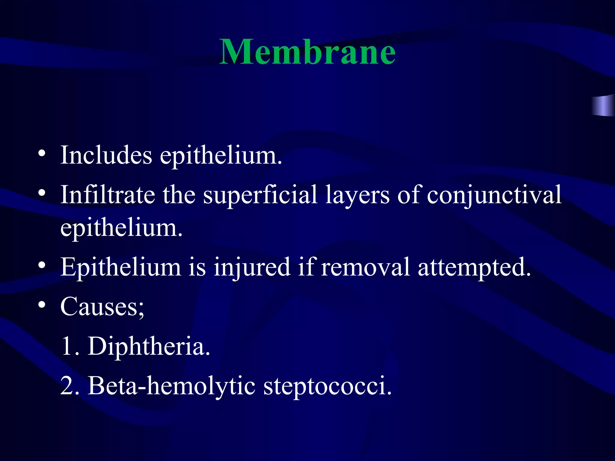 Membrane
• Includes epithelium.
• Infiltrate the superficial layers of conjunctival
epithelium.
• Epithelium is injured if removal attempted.
• Causes;
1. Diphtheria.
2. Beta-hemolytic steptococci.
 