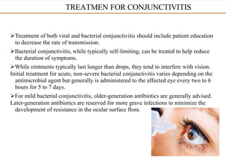 Treatment of both viral and bacterial conjunctivitis should include patient education
to decrease the rate of transmission.
Bacterial conjunctivitis, while typically self-limiting, can be treated to help reduce
the duration of symptoms.
While ointments typically last longer than drops, they tend to interfere with vision.
Initial treatment for acute, non-severe bacterial conjunctivitis varies depending on the
antimicrobial agent but generally is administered to the affected eye every two to 6
hours for 5 to 7 days.
For mild bacterial conjunctivitis, older-generation antibiotics are generally advised.
Later-generation antibiotics are reserved for more grave infections to minimize the
development of resistance in the ocular surface flora.
TREATMEN FOR CONJUNCTIVITIS
 