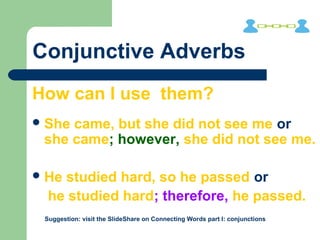 Conjunctive Adverbs
How can I use them?
She came, but she did not see me or
she came; however, she did not see me.
He studied hard, so he passed or
he studied hard; therefore, he passed.
Suggestion: visit the SlideShare on Connecting Words part I: conjunctions
 