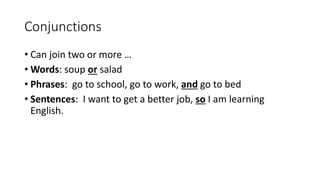 Conjunctions
• Can join two or more …
• Words: soup or salad
• Phrases: go to school, go to work, and go to bed
• Sentences: I want to get a better job, so I am learning
English.
 