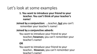 Let’s look at some examples
1. You want to introduce your friend to your
teacher. You can’t think of your teacher’s
name!
Joined by a conjunction: …teacher, but you can’t
remember your teacher’s name!
Joined by a conjunctive adverb:
You want to introduce your friend to your
teacher; however, you can’t remember your
teacher’s name!
OR
You want to introduce your friend to your
teacher. However, you can’t remember your
teacher’s name!
 