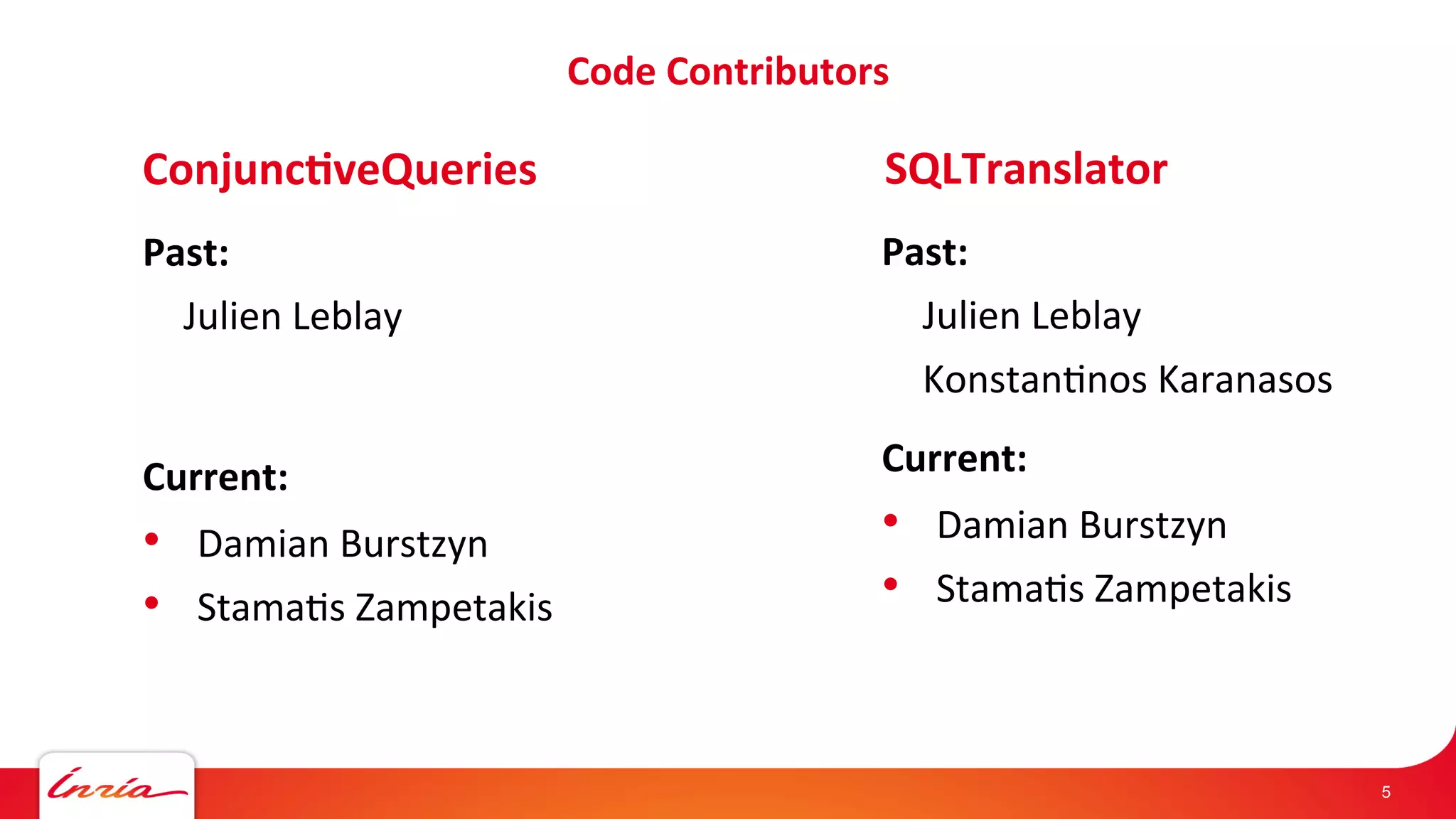 Code 
Contributors 
5 
Conjunc'veQueries 
Past: 
Julien 
Leblay 
Current: 
• Damian 
Burstzyn 
• Stama/s 
Zampetakis 
SQLTranslator 
Past: 
Julien 
Leblay 
Konstan/nos 
Karanasos 
Current: 
• Damian 
Burstzyn 
• Stama/s 
Zampetakis 
 