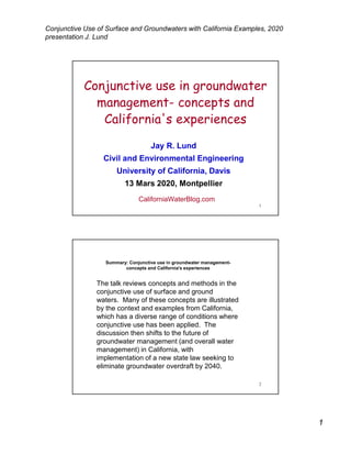 1
Conjunctive Use of Surface and Groundwaters with California Examples, 2020
presentation J. Lund
1
Conjunctive use in groundwater
management- concepts and
California's experiences
Jay R. Lund
Civil and Environmental Engineering
University of California, Davis
13 Mars 2020, Montpellier
CaliforniaWaterBlog.com
2
Summary: Conjunctive use in groundwater management-
concepts and California's experiences
The talk reviews concepts and methods in the
conjunctive use of surface and ground
waters. Many of these concepts are illustrated
by the context and examples from California,
which has a diverse range of conditions where
conjunctive use has been applied. The
discussion then shifts to the future of
groundwater management (and overall water
management) in California, with
implementation of a new state law seeking to
eliminate groundwater overdraft by 2040.
 