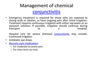 Management of chemical
conjunctivitis
• Emergency treatment is required for those who are exposed to
strong acids or alkalies, or have ongoing pain after initial irrigation.
Treatment requires continuous irrigation with either tap water or an
eyewash solution. If possible, irrigation should continue during
transport
to
a
hospital.
Hospital care for severe chemical conjunctivitis may include:
Continued irrigation
• Antibiotic eye drops
• Narcotic pain medication:
– For moderate to severe pain
– For short term use only

 