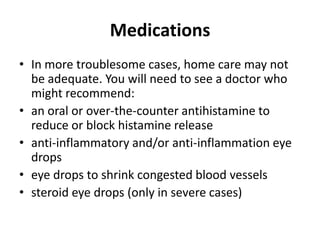 Medications
• In more troublesome cases, home care may not
be adequate. You will need to see a doctor who
might recommend:
• an oral or over-the-counter antihistamine to
reduce or block histamine release
• anti-inflammatory and/or anti-inflammation eye
drops
• eye drops to shrink congested blood vessels
• steroid eye drops (only in severe cases)

 