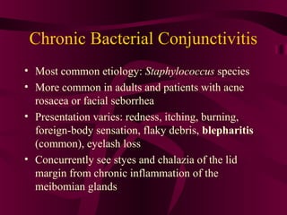 Chronic Bacterial Conjunctivitis
• Most common etiology: Staphylococcus species
• More common in adults and patients with acne
rosacea or facial seborrhea
• Presentation varies: redness, itching, burning,
foreign-body sensation, flaky debris, blepharitis
(common), eyelash loss
• Concurrently see styes and chalazia of the lid
margin from chronic inflammation of the
meibomian glands
 