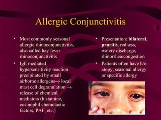 Allergic Conjunctivitis
• Most commonly seasonal
allergic rhinoconjunctivitis,
also called hay fever
rhinoconjunctivitis
• IgE mediated
hypersensitivity reaction
precipitated by small
airborne allergens→ local
mast cell degranulation →
release of chemical
mediators (histamine,
eosinophil chemotactic
factors, PAF, etc.)
• Presentation: bilateral,
pruritis, redness,
watery discharge,
rhinorrhea/congestion
• Patients often have h/o
atopy, seasonal allergy
or specific allergy
 