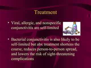 Treatment
• Viral, allergic, and nonspecific
conjunctivitis are self-limited
• Bacterial conjunctivitis is also likely to be
self-limited but abx treatment shortens the
course, reduces person-to-person spread,
and lowers the risk of sight-threatening
complications
 